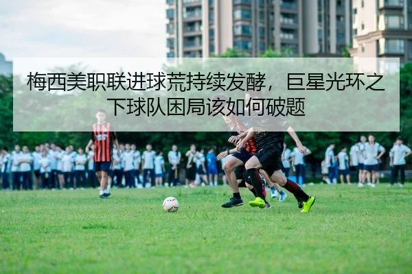 梅西美职联进球荒持续发酵，巨星光环之下球队困局该如何破题